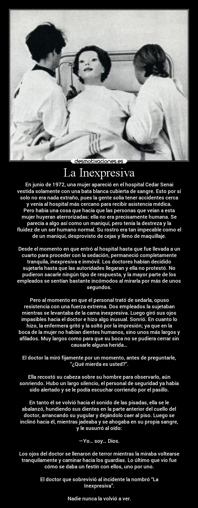 La Inexpresiva - En junio de 1972, una mujer apareció en el hospital Cedar Senai
vestida solamente con una bata blanca cubierta de sangre. Esto por sí
solo no era nada extraño, pues la gente solía tener accidentes cerca
y venía al hospital más cercano para recibir asistencia médica.
Pero había una cosa que hacía que las personas que veían a esta
mujer huyeran aterrorizadas: ella no era precisamente humana. Se
parecía a algo así como un maniquí, pero tenía la destreza y la
fluidez de un ser humano normal. Su rostro era tan impecable como el
de un maniquí, desprovisto de cejas y lleno de maquillaje.

Desde el momento en que entró al hospital hasta que fue llevada a un
cuarto para proceder con la sedación, permaneció completamente
tranquila, inexpresiva e inmóvil. Los doctores habían decidido
sujetarla hasta que las autoridades llegaran y ella no protestó. No
pudieron sacarle ningún tipo de respuesta, y la mayor parte de los
empleados se sentían bastante incómodos al mirarla por más de unos
segundos.

Pero al momento en que el personal trató de sedarla, opuso
resistencia con una fuerza extrema. Dos empleados la sujetaban
mientras se levantaba de la cama inexpresiva. Luego giró sus ojos
impasibles hacia el doctor e hizo algo inusual. Sonrió. En cuanto lo
hizo, la enfermera gritó y la soltó por la impresión; ya que en la
boca de la mujer no habían dientes humanos, sino unos más largos y
afilados. Muy largos como para que su boca no se pudiera cerrar sin
causarle alguna herida…

El doctor la miró fijamente por un momento, antes de preguntarle,
“¿Qué mierda es usted?”.

Ella recostó su cabeza sobre su hombre para observarlo, aún
sonriendo. Hubo un largo silencio, el personal de seguridad ya había
sido alertado y se le podía escuchar corriendo por el pasillo.

En tanto él se volvió hacia el sonido de las pisadas, ella se le
abalanzó, hundiendo sus dientes en la parte anterior del cuello del
doctor, arrancando su yugular y dejándolo caer al piso. Luego se
inclinó hacia él, mientras jadeaba y se ahogaba en su propia sangre,
y le susurró al oído:

—Yo… soy… Dios.

Los ojos del doctor se llenaron de terror mientras la miraba voltearse
tranquilamente y caminar hacia los guardias. Lo último que vio fue
cómo se daba un festín con ellos, uno por uno.

El doctor que sobrevivió al incidente la nombró “La
Inexpresiva”.

Nadie nunca la volvió a ver.