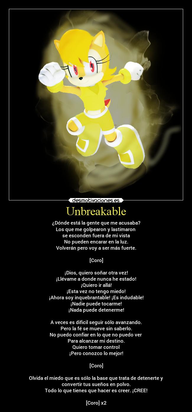 Unbreakable - ¿Dónde está la gente que me acusaba?
Los que me golpearon y lastimaron 
se esconden fuera de mi vista
No pueden encarar en la luz.
Volverán pero voy a ser más fuerte.

[Coro]

¡Dios, quiero soñar otra vez!
¡Llévame a donde nunca he estado!
¡Quiero ir allá!
¡Esta vez no tengo miedo!
¡Ahora soy inquebrantable! ¡Es indudable!
¡Nadie puede tocarme!
¡Nada puede detenerme!

A veces es dificil seguir sólo avanzando.
Pero la fé se mueve sin saberlo.
No puedo confiar en lo que no puedo ver 
Para alcanzar mi destino.
Quiero tomar control
¡Pero conozco lo mejor!

[Coro]

Olvida el miedo que es sólo la base que trata de detenerte y
convertir tus sueños en polvo.
Todo lo que tienes que hacer es creer. ¡CREE!

[Coro] x2