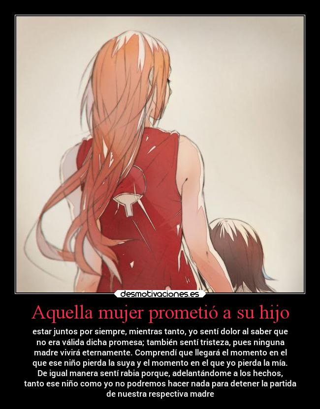 Aquella mujer prometió a su hijo - estar juntos por siempre, mientras tanto, yo sentí dolor al saber que
no era válida dicha promesa; también sentí tristeza, pues ninguna
madre vivirá eternamente. Comprendí que llegará el momento en el
que ese niño pierda la suya y el momento en el que yo pierda la mía.
De igual manera sentí rabia porque, adelantándome a los hechos,
tanto ese niño como yo no podremos hacer nada para detener la partida
de nuestra respectiva madre