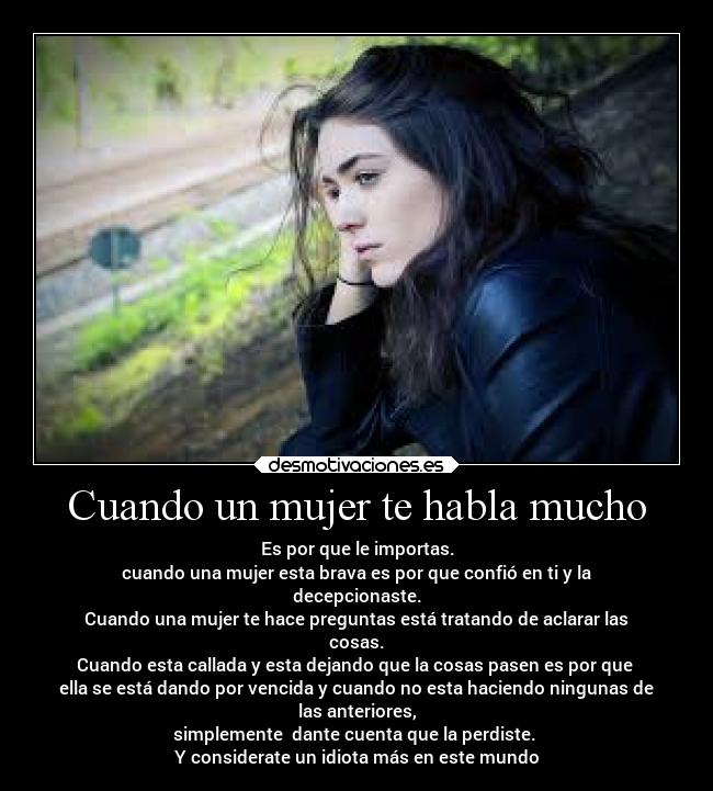 Cuando un mujer te habla mucho - Es por que le importas.
cuando una mujer esta brava es por que confió en ti y la
decepcionaste.
Cuando una mujer te hace preguntas está tratando de aclarar las
cosas.
Cuando esta callada y esta dejando que la cosas pasen es por que
ella se está dando por vencida y cuando no esta haciendo ningunas de
las anteriores,
simplemente dante cuenta que la perdiste.
Y considerate un idiota más en este mundo