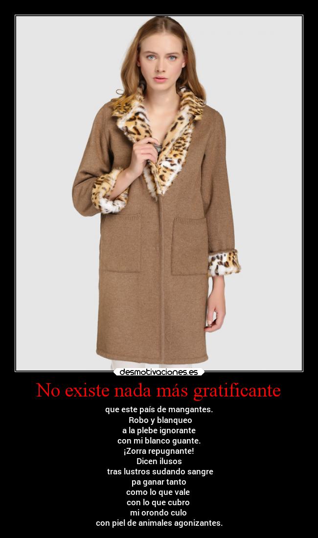 No existe nada más gratificante - que este país de mangantes.
 Robo y blanqueo
 a la plebe ignorante 
con mi blanco guante.
 ¡Zorra repugnante! 
Dicen ilusos
 tras lustros sudando sangre
 pa ganar tanto 
como lo que vale 
con lo que cubro 
mi orondo culo 
con piel de animales agonizantes.