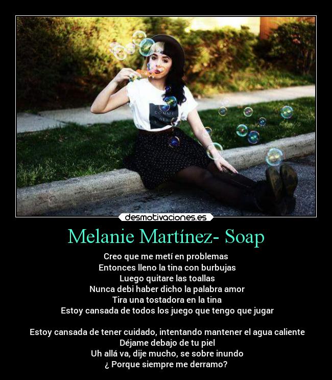 Melanie Martínez- Soap - Creo que me metí en problemas
 Entonces lleno la tina con burbujas
 Luego quitare las toallas
 Nunca debi haber dicho la palabra amor
 Tira una tostadora en la tina
 Estoy cansada de todos los juego que tengo que jugar

 Estoy cansada de tener cuidado, intentando mantener el agua caliente
 Déjame debajo de tu piel
 Uh allá va, dije mucho, se sobre inundo
¿ Porque siempre me derramo?