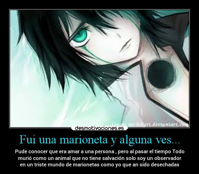 Fui una marioneta y alguna ves... - Pude conocer que era amar a una persona , pero al pasar el tiempo Todo
murió como un animal que no tiene salvación solo soy un observador
en un triste mundo de marionetas como yo que an sido desechadas