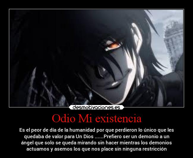 Odio Mi existencia - Es el peor de día de la humanidad por que perdieron lo único que les
quedaba de valor para Un Dios ......Prefiero ser un demonio a un
ángel que solo se queda mirando sin hacer mientras los demonios
actuamos y asemos los que nos place sin ninguna restricción