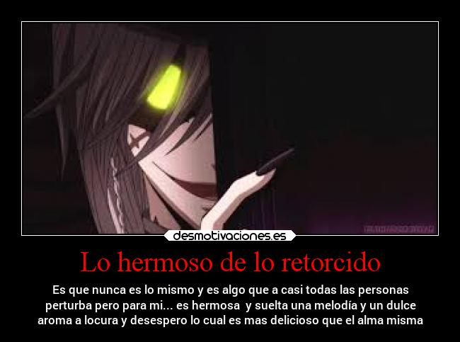 Lo hermoso de lo retorcido - Es que nunca es lo mismo y es algo que a casi todas las personas
perturba pero para mi... es hermosa  y suelta una melodía y un dulce
aroma a locura y desespero lo cual es mas delicioso que el alma misma