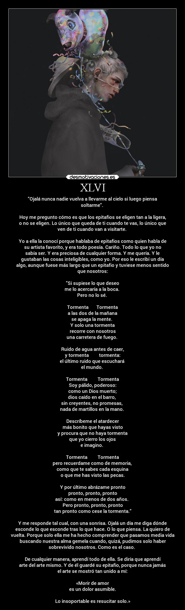 XLVI - Ojalá nunca nadie vuelva a llevarme al cielo si luego piensa
soltarme.
Hoy me pregunto cómo es que los epitafios se eligen tan a la ligera,
o no se eligen. Lo único que queda de ti cuando te vas, lo único que
ven de ti cuando van a visitarte.
Yo a ella la conocí porque hablaba de epitafios como quien habla de
su artista favorito, y era todo poesía. Cariño. Todo lo que yo no
sabía ser. Y era preciosa de cualquier forma. Y me quería. Y le
gustaban las cosas inteligibles, como yo. Por eso le escribí un día
algo, aunque fuese más largo que un epitafio y tuviese menos sentido
que nosotros:
Si supiese lo que deseo
me lo acercaría a la boca.
Pero no lo sé.
Tormenta Tormenta
a las dos de la mañana
se apaga la mente.
Y solo una tormenta
recorre con nosotros
una carretera de fuego.
Ruido de agua antes de caer,
y tormenta tormenta:
el último ruido que escuchará
el mundo.
Tormenta Tormenta
Soy pálido, poderoso:
como un Dios muerto;
dios caído en el barro,
sin creyentes, no promesas,
nada de martillos en la mano.
Descríbeme el atardecer
más bonito que hayas visto
y procura que no haya tormenta
que yo cierro los ojos
e imagino.
Tormenta Tormenta
pero recuerdame como de memoria,
como que te sabes cada esquina
o que me has visto las pecas.
Y por último abrázame pronto
pronto, pronto, pronto
así: como en menos de dos años.
Pero pronto, pronto, pronto
tan pronto como cese la tormenta.
Y me responde tal cual, con una sonrisa. Ojalá un día me diga dónde
esconde lo que esconde tras lo que hace. O lo que piensa. La quiero de
vuelta. Porque solo ella me ha hecho comprender que pasamos media vida
buscando nuestra alma gemela cuando, quizá, pudimos solo haber
sobrevivido nosotros. Como es el caso.
De cualquier manera, aprendí todo de ella. Se diría que aprendí
arte del arte mismo. Y de él guardé su epitafio, porque nunca jamás
el arte se mostró tan unido a mí:
«Morir de amor
es un dolor asumible.
Lo insoportable es resucitar solo.»