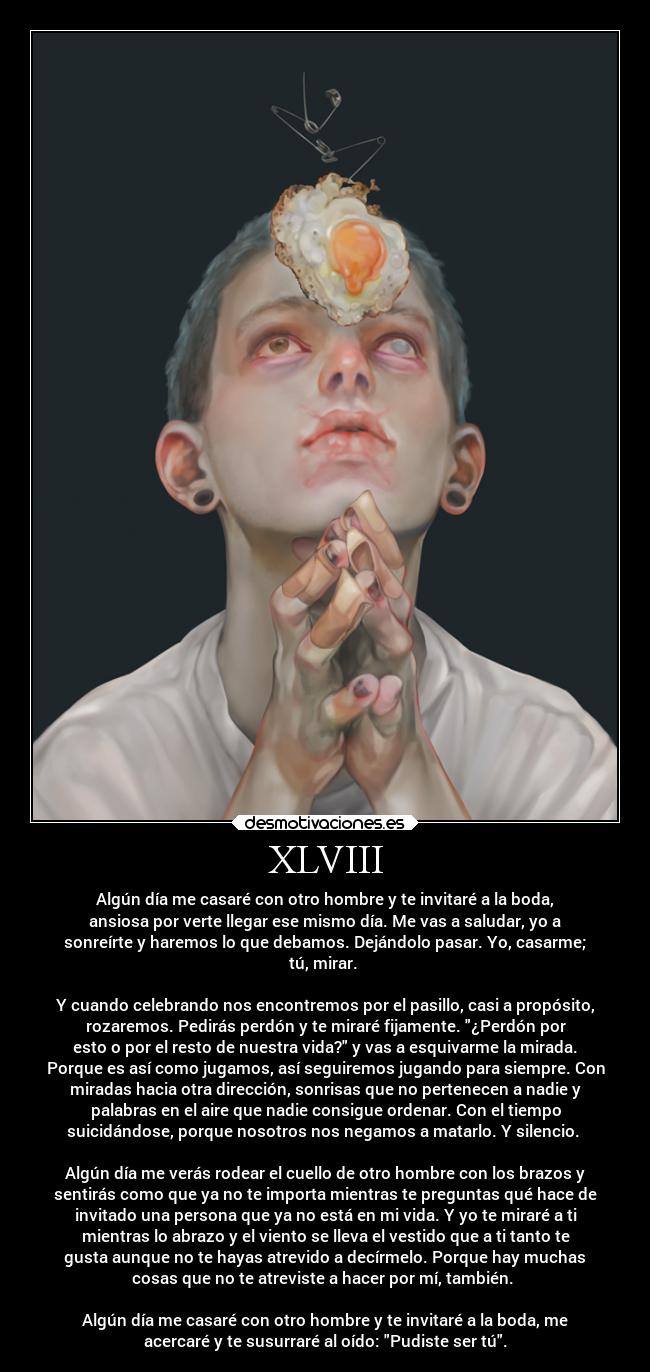 XLVIII - Algún día me casaré con otro hombre y te invitaré a la boda,
ansiosa por verte llegar ese mismo día. Me vas a saludar, yo a
sonreírte y haremos lo que debamos. Dejándolo pasar. Yo, casarme;
tú, mirar.
Y cuando celebrando nos encontremos por el pasillo, casi a propósito,
rozaremos. Pedirás perdón y te miraré fijamente. ¿Perdón por
esto o por el resto de nuestra vida? y vas a esquivarme la mirada.
Porque es así como jugamos, así seguiremos jugando para siempre. Con
miradas hacia otra dirección, sonrisas que no pertenecen a nadie y
palabras en el aire que nadie consigue ordenar. Con el tiempo
suicidándose, porque nosotros nos negamos a matarlo. Y silencio.
Algún día me verás rodear el cuello de otro hombre con los brazos y
sentirás como que ya no te importa mientras te preguntas qué hace de
invitado una persona que ya no está en mi vida. Y yo te miraré a ti
mientras lo abrazo y el viento se lleva el vestido que a ti tanto te
gusta aunque no te hayas atrevido a decírmelo. Porque hay muchas
cosas que no te atreviste a hacer por mí, también.
Algún día me casaré con otro hombre y te invitaré a la boda, me
acercaré y te susurraré al oído: Pudiste ser tú.