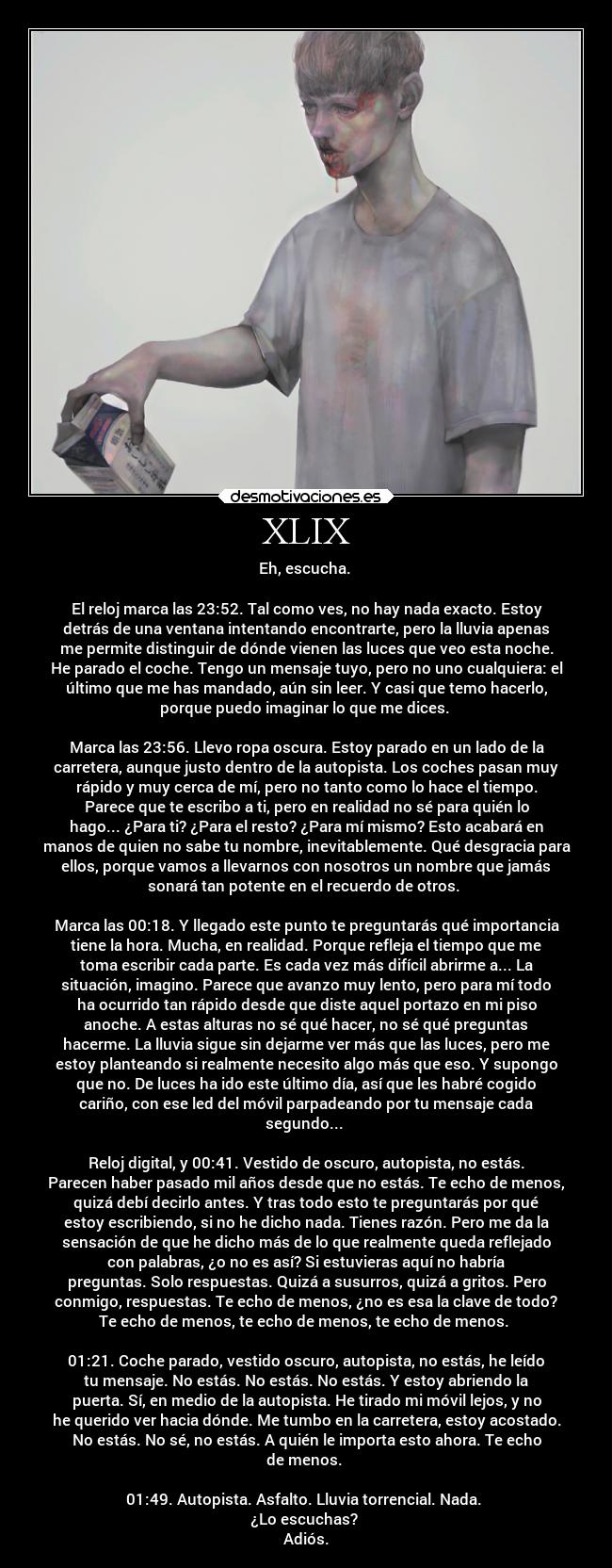 XLIX - Eh, escucha.
El reloj marca las 23:52. Tal como ves, no hay nada exacto. Estoy
detrás de una ventana intentando encontrarte, pero la lluvia apenas
me permite distinguir de dónde vienen las luces que veo esta noche.
He parado el coche. Tengo un mensaje tuyo, pero no uno cualquiera: el
último que me has mandado, aún sin leer. Y casi que temo hacerlo,
porque puedo imaginar lo que me dices.
Marca las 23:56. Llevo ropa oscura. Estoy parado en un lado de la
carretera, aunque justo dentro de la autopista. Los coches pasan muy
rápido y muy cerca de mí, pero no tanto como lo hace el tiempo.
Parece que te escribo a ti, pero en realidad no sé para quién lo
hago... ¿Para ti? ¿Para el resto? ¿Para mí mismo? Esto acabará en
manos de quien no sabe tu nombre, inevitablemente. Qué desgracia para
ellos, porque vamos a llevarnos con nosotros un nombre que jamás
sonará tan potente en el recuerdo de otros.
Marca las 00:18. Y llegado este punto te preguntarás qué importancia
tiene la hora. Mucha, en realidad. Porque refleja el tiempo que me
toma escribir cada parte. Es cada vez más difícil abrirme a... La
situación, imagino. Parece que avanzo muy lento, pero para mí todo
ha ocurrido tan rápido desde que diste aquel portazo en mi piso
anoche. A estas alturas no sé qué hacer, no sé qué preguntas
hacerme. La lluvia sigue sin dejarme ver más que las luces, pero me
estoy planteando si realmente necesito algo más que eso. Y supongo
que no. De luces ha ido este último día, así que les habré cogido
cariño, con ese led del móvil parpadeando por tu mensaje cada
segundo...
Reloj digital, y 00:41. Vestido de oscuro, autopista, no estás.
Parecen haber pasado mil años desde que no estás. Te echo de menos,
quizá debí decirlo antes. Y tras todo esto te preguntarás por qué
estoy escribiendo, si no he dicho nada. Tienes razón. Pero me da la
sensación de que he dicho más de lo que realmente queda reflejado
con palabras, ¿o no es así? Si estuvieras aquí no habría
preguntas. Solo respuestas. Quizá a susurros, quizá a gritos. Pero
conmigo, respuestas. Te echo de menos, ¿no es esa la clave de todo?
Te echo de menos, te echo de menos, te echo de menos.
01:21. Coche parado, vestido oscuro, autopista, no estás, he leído
tu mensaje. No estás. No estás. No estás. Y estoy abriendo la
puerta. Sí, en medio de la autopista. He tirado mi móvil lejos, y no
he querido ver hacia dónde. Me tumbo en la carretera, estoy acostado.
No estás. No sé, no estás. A quién le importa esto ahora. Te echo
de menos.
01:49. Autopista. Asfalto. Lluvia torrencial. Nada.
¿Lo escuchas?
Adiós.
