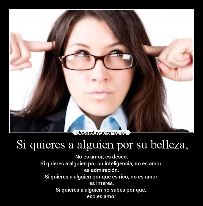 Si quieres a alguien por su belleza, - No es amor, es deseo.
Si quieres a alguien por su inteligencia, no es amor,
es admiración.
Si quieres a alguien por que es rico, no es amor,
es interés.
Si quieres a alguien no sabes por que,
eso es amor