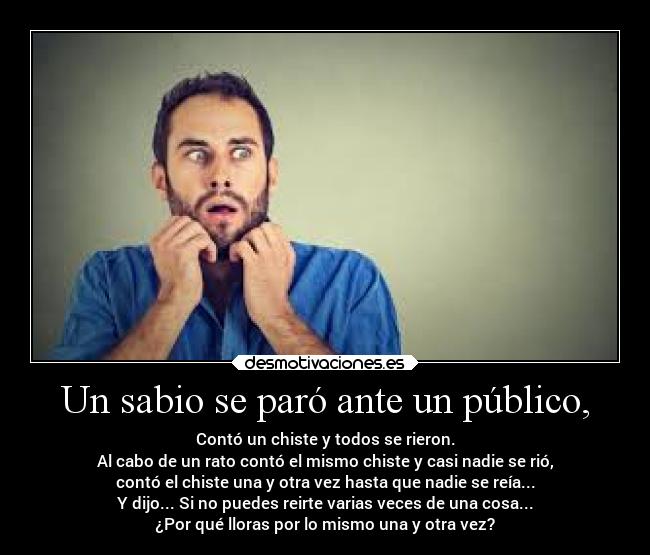 Un sabio se paró ante un público, - Contó un chiste y todos se rieron.
Al cabo de un rato contó el mismo chiste y casi nadie se rió,
contó el chiste una y otra vez hasta que nadie se reía...
Y dijo... Si no puedes reirte varias veces de una cosa...
¿Por qué lloras por lo mismo una y otra vez?
