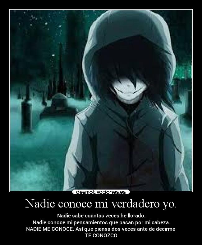 Nadie conoce mi verdadero yo. - Nadie sabe cuantas veces he llorado.
Nadie conoce mi pensamientos que pasan por mi cabeza.
NADIE ME CONOCE. Así que piensa dos veces ante de decirme
TE CONOZCO