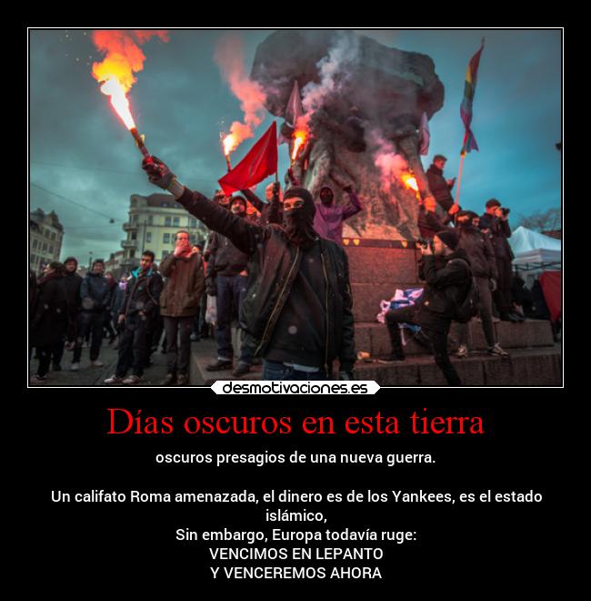 Días oscuros en esta tierra - oscuros presagios de una nueva guerra.

Un califato Roma amenazada, el dinero es de los Yankees, es el estado
islámico,
Sin embargo, Europa todavía ruge:
VENCIMOS EN LEPANTO
Y VENCEREMOS AHORA