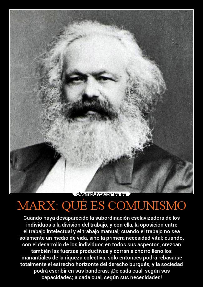 MARX: QUÉ ES COMUNISMO - Cuando haya desaparecido la subordinación esclavizadora de los
individuos a la división del trabajo, y con ella, la oposición entre
el trabajo intelectual y el trabajo manual; cuando el trabajo no sea
solamente un medio de vida, sino la primera necesidad vital; cuando,
con el desarrollo de los individuos en todos sus aspectos, crezcan
también las fuerzas productivas y corran a chorro lleno los
manantiales de la riqueza colectiva, sólo entonces podrá rebasarse
totalmente el estrecho horizonte del derecho burgués, y la sociedad
podrá escribir en sus banderas: ¡De cada cual, según sus
capacidades; a cada cual, según sus necesidades!