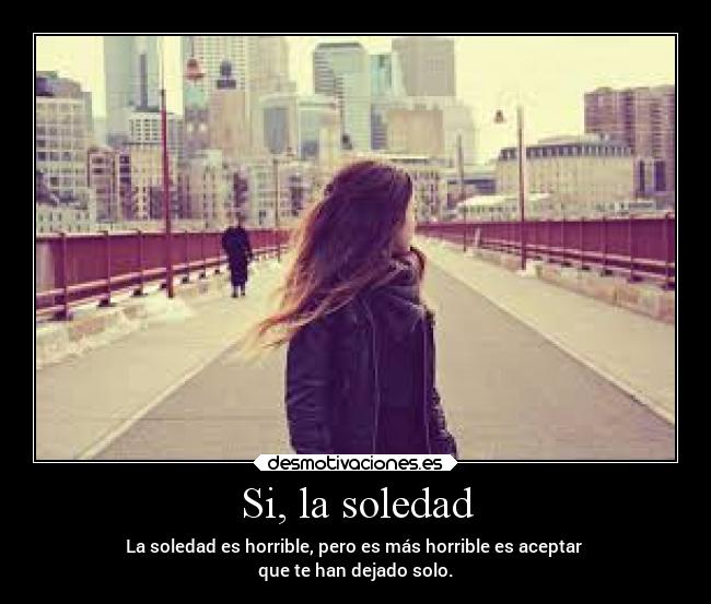 Si, la soledad - La soledad es horrible, pero es más horrible es aceptar
que te han dejado solo.