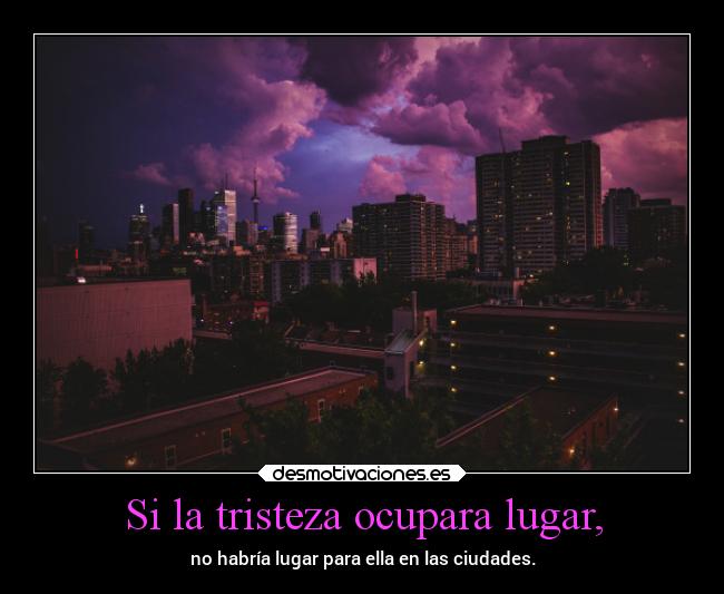 Si la tristeza ocupara lugar, - no habría lugar para ella en las ciudades.