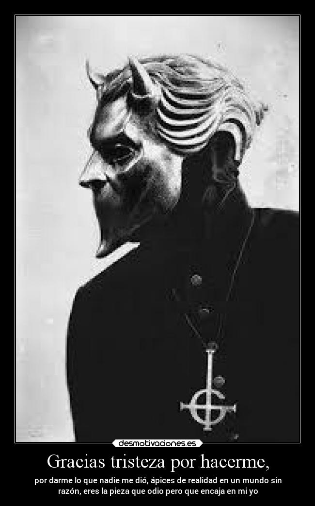 Gracias tristeza por hacerme, - por darme lo que nadie me dió, ápices de realidad en un mundo sin
razón, eres la pieza que odio pero que encaja en mi yo