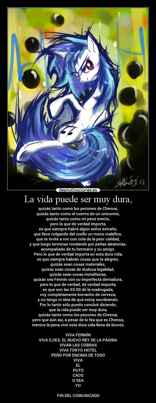 La vida puede ser muy dura, - quizás tanto como los pezones de Chenoa,
quizás tanto como el cuerno de un unicornio,
quizás tanto como mi pene erecto,
pero lo que de verdad importa,
es que siempre habrá algún señor extraño,
que lleve colgando del cuello un mono maléfico,
que te invite a ron con cola de la peor calidad,
y que luego terminas rondando por peñas aleatorias,
acompañado de tu hermano y su amigo.
Pero lo que de verdad importa en esta dura vida,
es que siempre habrán cosas que te alegren,
quizás sean cosas materiales,
quizás sean cosas de dudosa legalidad,
quizás sean cosas metafísicas,
quizás sea Fermín con su imperfecta dentadura,
pero lo que de verdad, de verdad importa,
es que son las 03:00 de la madrugada,
voy completamente borracho de cerveza,
y no tengo ni idea de qué estoy escribiendo.
Por lo tanto sólo puedo concluir diciendo,
que la vida puede ser muy dura,
quizás tanto como los pezones de Chenoa,
pero que aún así, a pesar de lo fea que es Chenoa,
merece la pena vivir esta dura vida llena de licores.
.
VIVA FERMÍN
VIVA EJIES, EL NUEVO REY DE LA PÁGINA
VIVAN LAS COBRAS
VIVA TOKYO HOTEL
PERO POR ENCIMA DE TODO
VIVA
EL
PUTO
CAOS
O SEA
YO
.
FIN DEL COMUNICADO