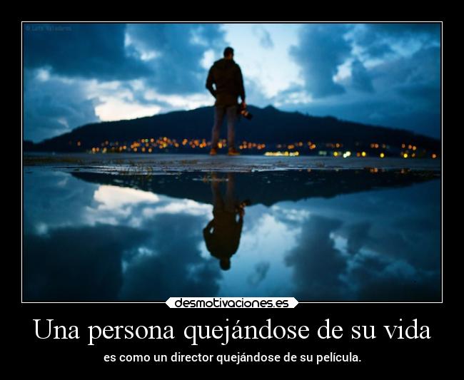 Una persona quejándose de su vida - es como un director quejándose de su película.