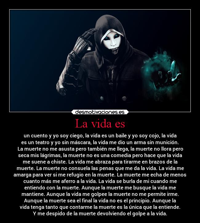 La vida es - un cuento y yo soy ciego, la vida es un baile y yo soy cojo, la vida
es un teatro y yo sin máscara, la vida me dio un arma sin munición.
La muerte no me asusta pero también me llega, la muerte no llora pero
seca mis lágrimas, la muerte no es una comedia pero hace que la vida
me suene a chiste. La vida me abraza para tirarme en brazos de la
muerte. La muerte no consuela las penas que me da la vida. La vida me
amarga para ver si me refugio en la muerte. La muerte me echa de menos
cuanto más me aferro a la vida. La vida se burla de mi cuando me
entiendo con la muerte. Aunque la muerte me busque la vida me
mantiene. Aunque la vida me golpee la muerte no me permite irme.
Aunque la muerte sea el final la vida no es el principio. Aunque la
vida tenga tanto que contarme la muerte es la única que la entiende.
Y me despido de la muerte devolviendo el golpe a la vida.