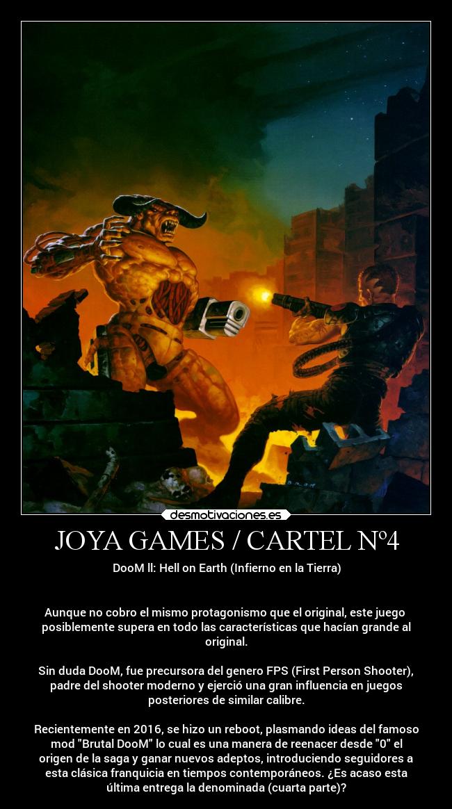 JOYA GAMES / CARTEL Nº4 - DooM ll: Hell on Earth (Infierno en la Tierra)


Aunque no cobro el mismo protagonismo que el original, este juego 
posiblemente supera en todo las características que hacían grande al
original.

Sin duda DooM, fue precursora del genero FPS (First Person Shooter),
padre del shooter moderno y ejerció una gran influencia en juegos
posteriores de similar calibre.

Recientemente en 2016, se hizo un reboot, plasmando ideas del famoso
mod Brutal DooM lo cual es una manera de reenacer desde 0 el
origen de la saga y ganar nuevos adeptos, introduciendo seguidores a
esta clásica franquicia en tiempos contemporáneos. ¿Es acaso esta
última entrega la denominada (cuarta parte)?