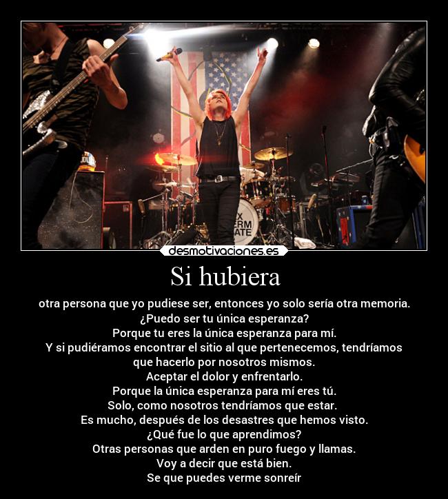 Si hubiera - otra persona que yo pudiese ser, entonces yo solo sería otra memoria.
¿Puedo ser tu única esperanza?
Porque tu eres la única esperanza para mí.
Y si pudiéramos encontrar el sitio al que pertenecemos, tendríamos
que hacerlo por nosotros mismos.
Aceptar el dolor y enfrentarlo.
Porque la única esperanza para mí eres tú.
Solo, como nosotros tendríamos que estar. 
Es mucho, después de los desastres que hemos visto.
¿Qué fue lo que aprendimos?
Otras personas que arden en puro fuego y llamas.
Voy a decir que está bien.
Se que puedes verme sonreír