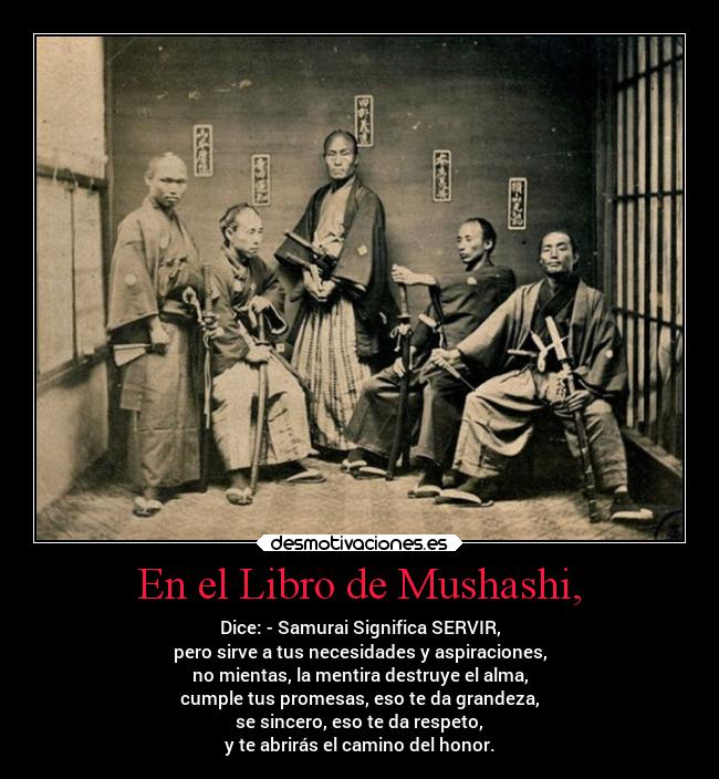 En el Libro de Mushashi, - Dice: - Samurai Significa SERVIR,
pero sirve a tus necesidades y aspiraciones,
no mientas, la mentira destruye el alma,
cumple tus promesas, eso te da grandeza,
se sincero, eso te da respeto,
y te abrirás el camino del honor.