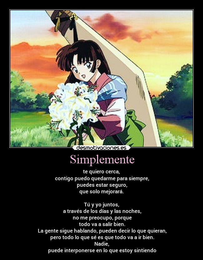 Simplemente - te quiero cerca,
contigo puedo quedarme para siempre,
puedes estar seguro,
que solo mejorará.
Tú y yo juntos,
a través de los días y las noches,
no me preocupo, porque
todo va a salir bien.
La gente sigue hablando, pueden decir lo que quieran,
pero todo lo que sé es que todo va a ir bien.
Nadie,
puede interponerse en lo que estoy sintiendo