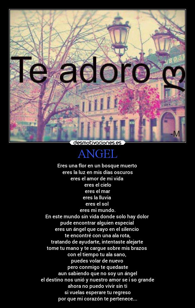 ANGEL - Eres una flor en un bosque muerto
eres la luz en mis días oscuros
eres el amor de mi vida
eres el cielo
eres el mar
eres la lluvia
eres el sol
eres mi mundo.
En este mundo sin vida donde solo hay dolor
pude encontrar alguien especial
eres un ángel que cayo en el silencio
te encontré con una ala rota,
tratando de ayudarte, intentaste alejarte
tome tu mano y te cargue sobre mis brazos
con el tiempo tu ala sano,
puedes volar de nuevo
pero conmigo te quedaste
aun sabiendo que no soy un ángel
el destino nos unió y nuestro amor se i so grande
ahora no puedo vivir sin ti
si vuelas esperare tu regreso
por que mi corazón te pertenece...