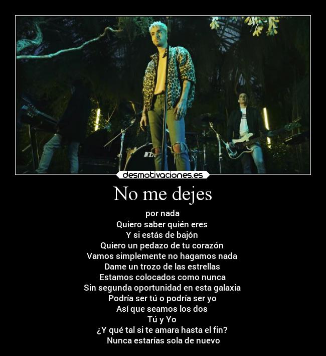 No me dejes - por nada 
Quiero saber quién eres 
Y si estás de bajón 
Quiero un pedazo de tu corazón 
Vamos simplemente no hagamos nada 
Dame un trozo de las estrellas 
Estamos colocados como nunca 
Sin segunda oportunidad en esta galaxia 
Podría ser tú o podría ser yo 
Así que seamos los dos 
Tú y Yo 
¿Y qué tal si te amara hasta el fin? 
Nunca estarías sola de nuevo