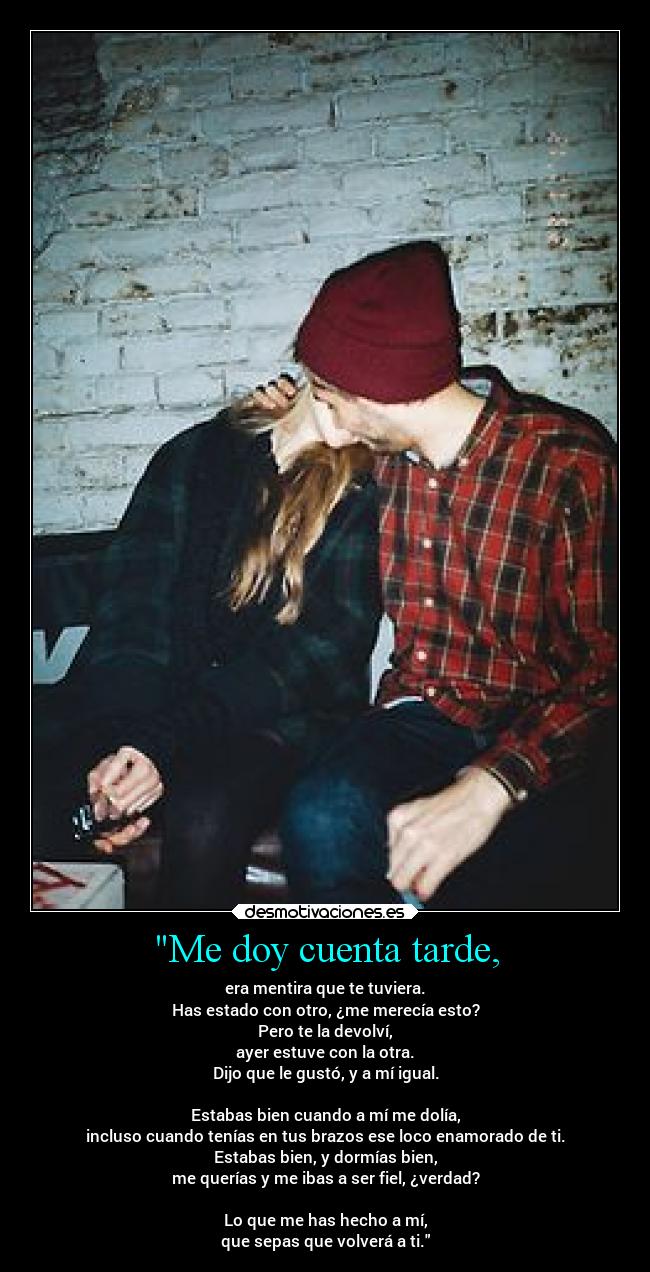 Me doy cuenta tarde, - era mentira que te tuviera.
Has estado con otro, ¿me merecía esto?
Pero te la devolví,
ayer estuve con la otra.
Dijo que le gustó, y a mí igual.

Estabas bien cuando a mí me dolía,
incluso cuando tenías en tus brazos ese loco enamorado de ti.
Estabas bien, y dormías bien,
me querías y me ibas a ser fiel, ¿verdad?

Lo que me has hecho a mí,
que sepas que volverá a ti.