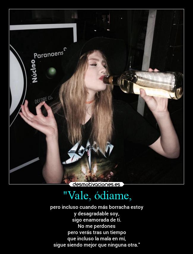 Vale, ódiame, - pero incluso cuando más borracha estoy
y desagradable soy,
sigo enamorada de ti.
No me perdones
pero verás tras un tiempo
que incluso la mala en mí,
sigue siendo mejor que ninguna otra.