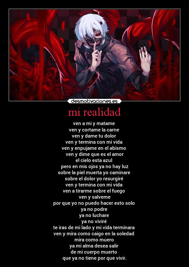 mi realidad - ven a mi y matame
ven y cortame la carne
ven y dame tu dolor
ven y termina con mi vida
ven y enpujame en el abismo
ven y dime que es el amor
el cielo esta azul
pero en mis ojos ya no hay luz
sobre la piel muerta yo caminare
sobre el dolor yo resurgiré
ven y termina con mi vida
ven a tirarme sobre el fuego
ven y salveme
por que yo no puedo hacer esto solo
ya no podre
ya no luchare
ya no viviré
te iras de mi lado y mi vida terminara
ven y mira como caigo en la soledad
mira como muero
ya mi alma desea salir
de mi cuerpo muerto
que ya no tiene por que vivir.