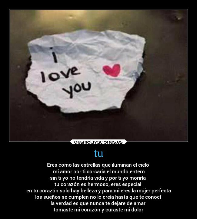 tu - Eres como las estrellas que iluminan el cielo
mi amor por ti corsaria el mundo entero
sin ti yo no tendría vida y por ti yo moriría
tu corazón es hermoso, eres especial
en tu corazón solo hay belleza y para mi eres la mujer perfecta
los sueños se cumplen no lo creía hasta que te conocí
la verdad es que nunca te dejare de amar
tomaste mi corazón y curaste mi dolor