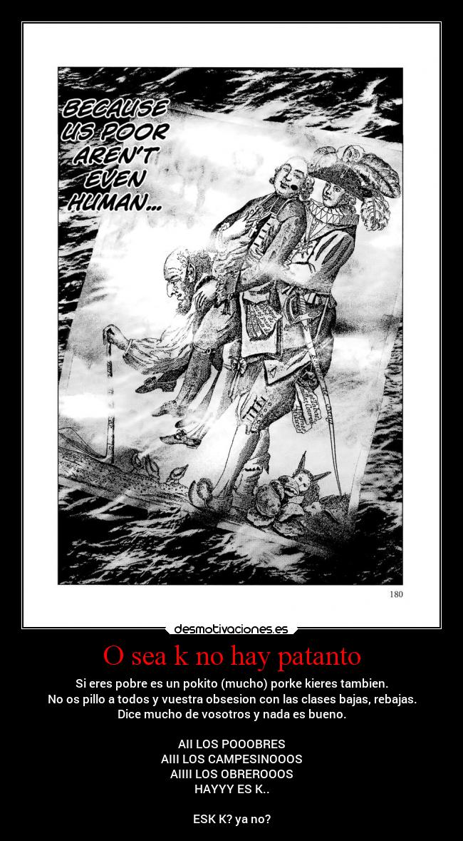 O sea k no hay patanto - Si eres pobre es un pokito (mucho) porke kieres tambien.
No os pillo a todos y vuestra obsesion con las clases bajas, rebajas.
Dice mucho de vosotros y nada es bueno.
AII LOS POOOBRES
AIII LOS CAMPESINOOOS
AIIII LOS OBREROOOS
HAYYY ES K..
ESK K? ya no?