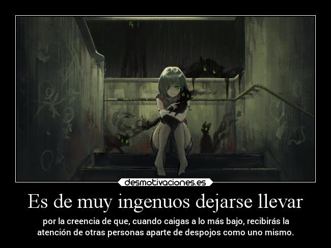 Es de muy ingenuos dejarse llevar - por la creencia de que, cuando caigas a lo más bajo, recibirás la
atención de otras personas aparte de despojos como uno mismo.