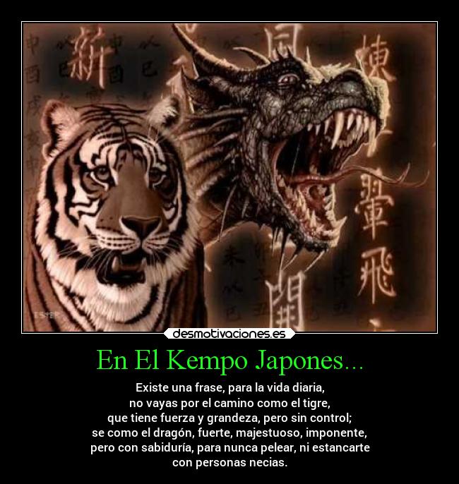 En El Kempo Japones... - Existe una frase, para la vida diaria,
no vayas por el camino como el tigre,
que tiene fuerza y grandeza, pero sin control;
se como el dragón, fuerte, majestuoso, imponente,
pero con sabiduría, para nunca pelear, ni estancarte
con personas necias.