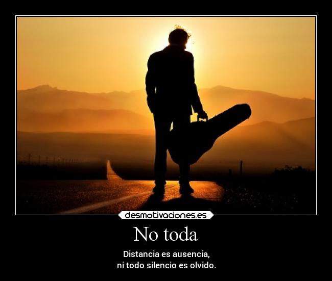 No toda - Distancia es ausencia,
ni todo silencio es olvido.