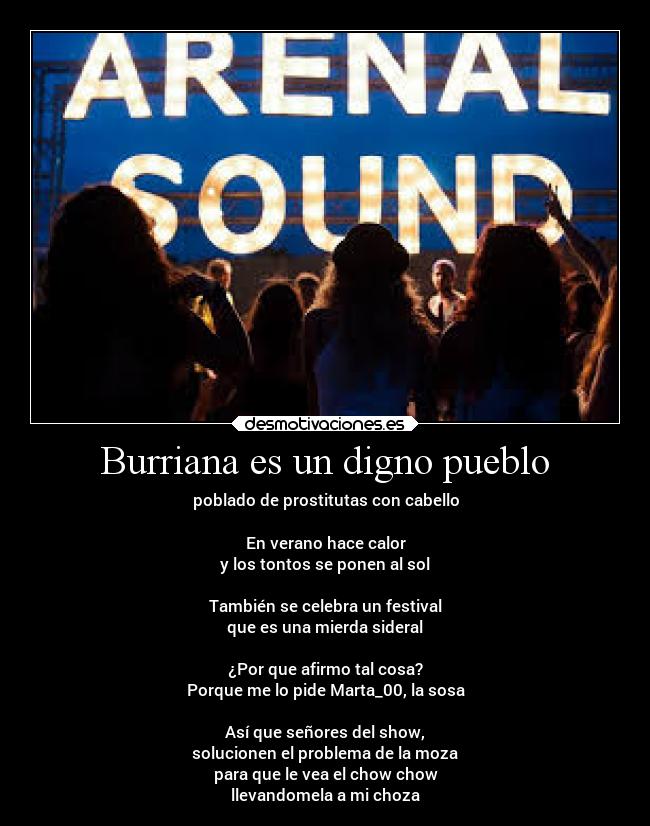 Burriana es un digno pueblo - poblado de prostitutas con cabello

En verano hace calor
y los tontos se ponen al sol

También se celebra un festival
que es una mierda sideral

¿Por que afirmo tal cosa?
Porque me lo pide Marta_00, la sosa

Así que señores del show,
solucionen el problema de la moza
para que le vea el chow chow
llevandomela a mi choza