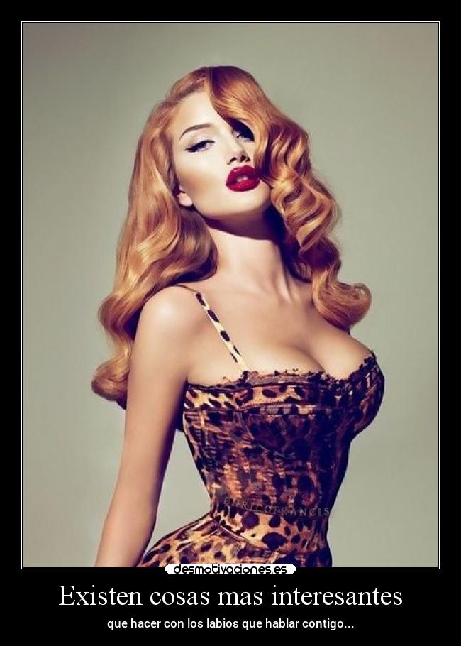 Existen cosas mas interesantes - que hacer con los labios que hablar contigo...
