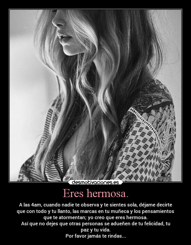 Eres hermosa. - A las 4am, cuando nadie te observa y te sientes sola, déjame decirte
que con todo y tu llanto, las marcas en tu muñeca y los pensamientos
que te atormentan; yo creo que eres hermosa.
Así que no dejes que otras personas se adueñen de tu felicidad, tu
paz y tu vida.
Por favor jamás te rindas...