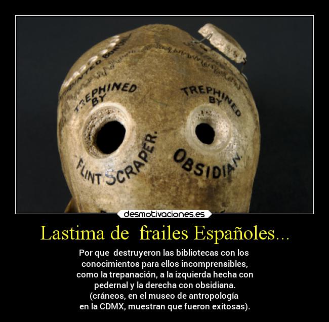 Lastima de frailes Españoles... - Por que destruyeron las bibliotecas con los
conocimientos para ellos incomprensibles,
como la trepanación, a la izquierda hecha con
pedernal y la derecha con obsidiana.
(cráneos, en el museo de antropología
en la CDMX, muestran que fueron exitosas).