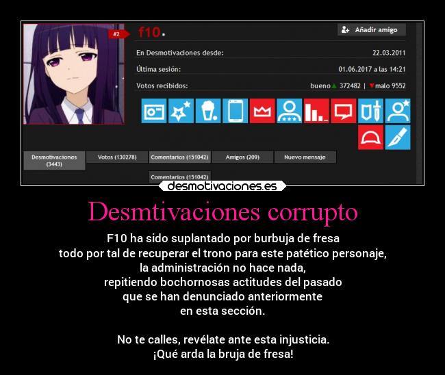 Desmtivaciones corrupto - F10 ha sido suplantado por burbuja de fresa
todo por tal de recuperar el trono para este patético personaje,
la administración no hace nada,
repitiendo bochornosas actitudes del pasado
que se han denunciado anteriormente
en esta sección.

No te calles, revélate ante esta injusticia.
¡Qué arda la bruja de fresa!