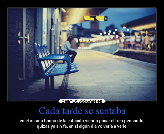 Cada tarde se sentaba - en el mismo banco de la estación viendo pasar el tren pensando,
quizás ya sin fe, en si algún día volvería a verle.