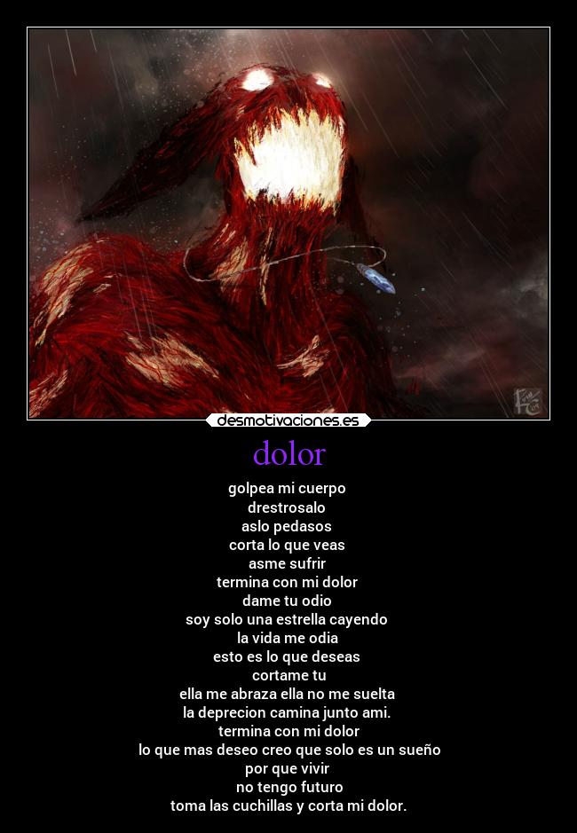 dolor - golpea mi cuerpo
drestrosalo
aslo pedasos
corta lo que veas
asme sufrir
termina con mi dolor
dame tu odio
soy solo una estrella cayendo
la vida me odia
esto es lo que deseas
cortame tu
ella me abraza ella no me suelta
la deprecion camina junto ami.
termina con mi dolor
lo que mas deseo creo que solo es un sueño
por que vivir
no tengo futuro
toma las cuchillas y corta mi dolor.