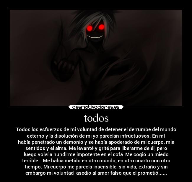 todos - Todos los esfuerzos de mi voluntad de detener el derrumbe del mundo
externo y la disolución de mi yo parecían infructuosos. En mí
había penetrado un demonio y se había apoderado de mi cuerpo, mis
sentidos y el alma. Me levanté y grité para liberarme de él, pero
luego volví a hundirme impotente en el sofá  Me cogió un miedo
terrible    Me había metido en otro mundo, en otro cuarto con otro
tiempo. Mi cuerpo me parecía insensible, sin vida, extraño y sin
embargo mi voluntad  asedio al amor falso que el prometió......