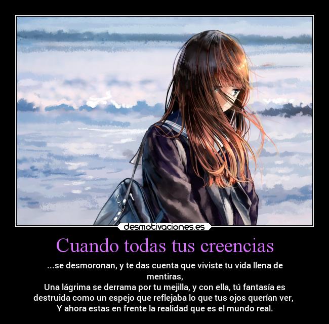 Cuando todas tus creencias - ...se desmoronan, y te das cuenta que viviste tu vida llena de
mentiras,
Una lágrima se derrama por tu mejilla, y con ella, tú fantasía es
destruida como un espejo que reflejaba lo que tus ojos querían ver,
Y ahora estas en frente la realidad que es el mundo real.