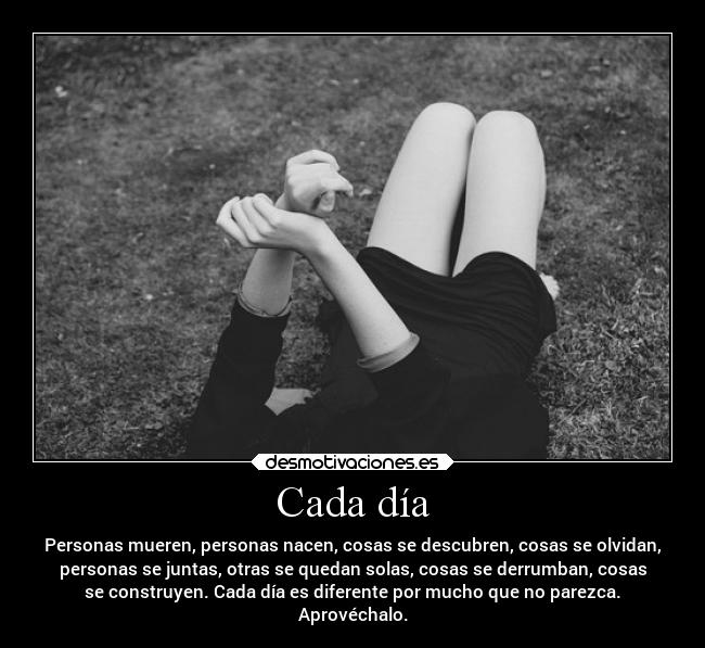 Cada día - Personas mueren, personas nacen, cosas se descubren, cosas se olvidan,
personas se juntas, otras se quedan solas, cosas se derrumban, cosas
se construyen. Cada día es diferente por mucho que no parezca.
Aprovéchalo.