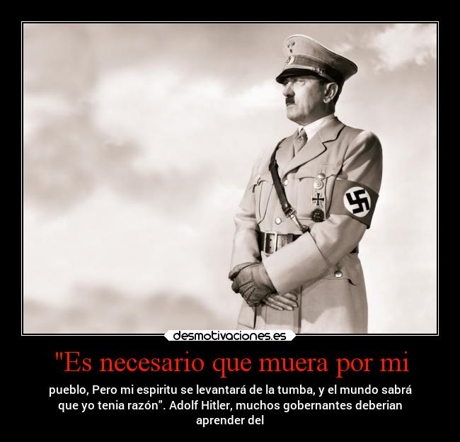 Es necesario que muera por mi - pueblo, Pero mi espiritu se levantará de la tumba, y el mundo sabrá
que yo tenia razón. Adolf Hitler, muchos gobernantes deberian
aprender del