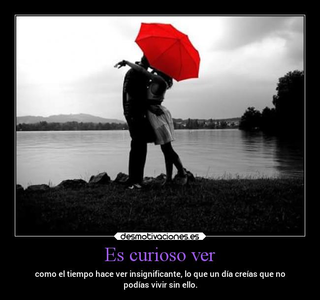 Es curioso ver - como el tiempo hace ver insignificante, lo que un día creías que no
podías vivir sin ello.