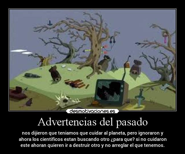 Advertencias del pasado - nos dijieron que teniamos que cuidar al planeta, pero ignoraron y
ahora los cientificos estan buscando otro ¿para que? si no cuidaron
este ahoran quieren ir a destruir otro y no arreglar el que tenemos.